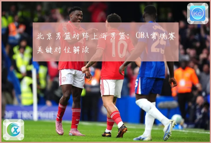 北京男篮对阵上海男篮：CBA常规赛关键对位解读