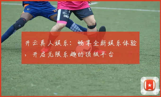 开云真人娱乐：畅享全新娱乐体验，开启无限乐趣的顶级平台
