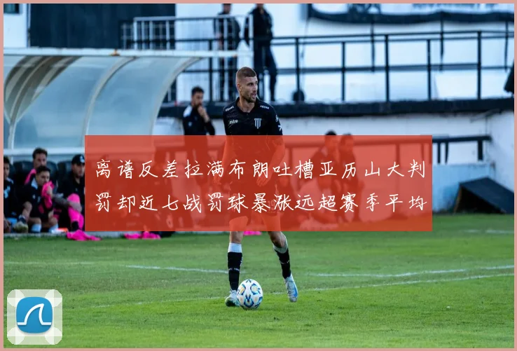 离谱反差拉满布朗吐槽亚历山大判罚却近七战罚球暴涨远超赛季平均引热议