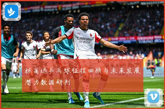 林高远乒乓球征程回顾与未来发展潜力数据研判