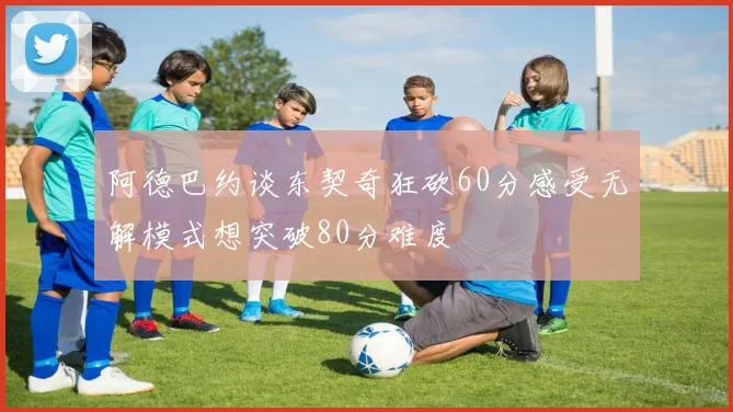 阿德巴约谈东契奇狂砍60分感受无解模式想突破80分难度