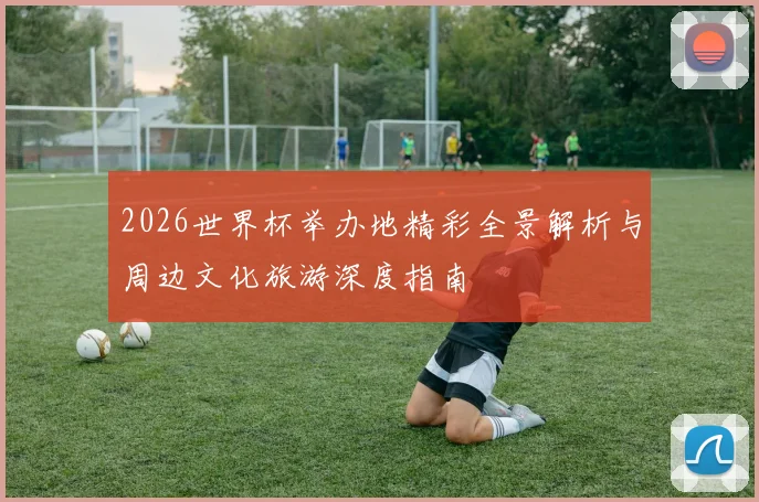 2026世界杯举办地精彩全景解析与周边文化旅游深度指南