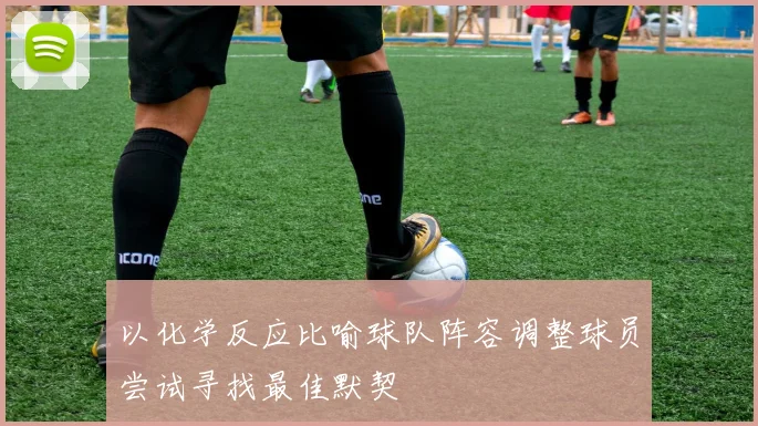 以化学反应比喻球队阵容调整球员尝试寻找最佳默契